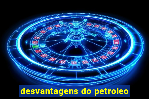 desvantagens do petroleo